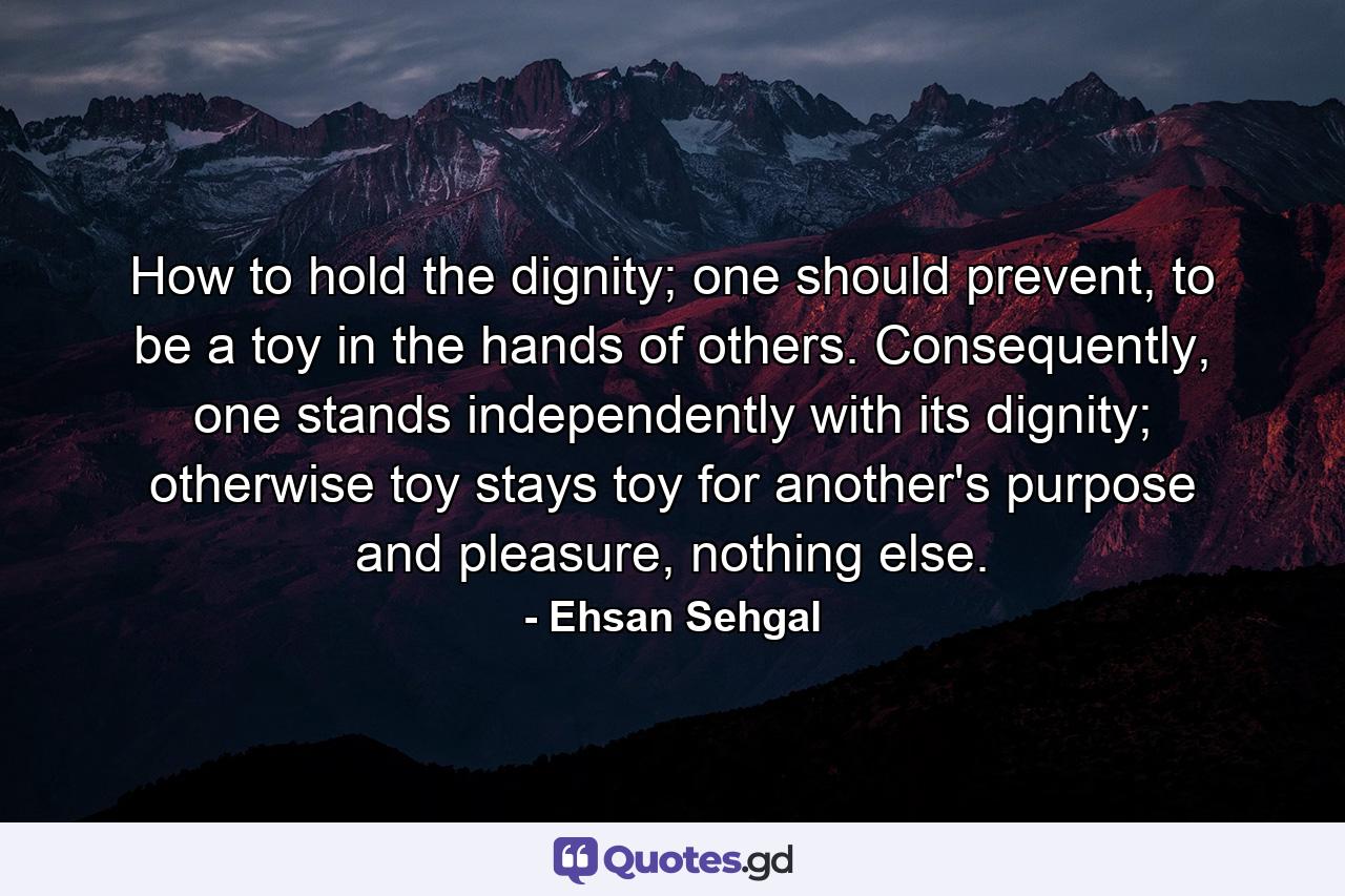 How to hold the dignity; one should prevent, to be a toy in the hands of others. Consequently, one stands independently with its dignity; otherwise toy stays toy for another's purpose and pleasure, nothing else. - Quote by Ehsan Sehgal