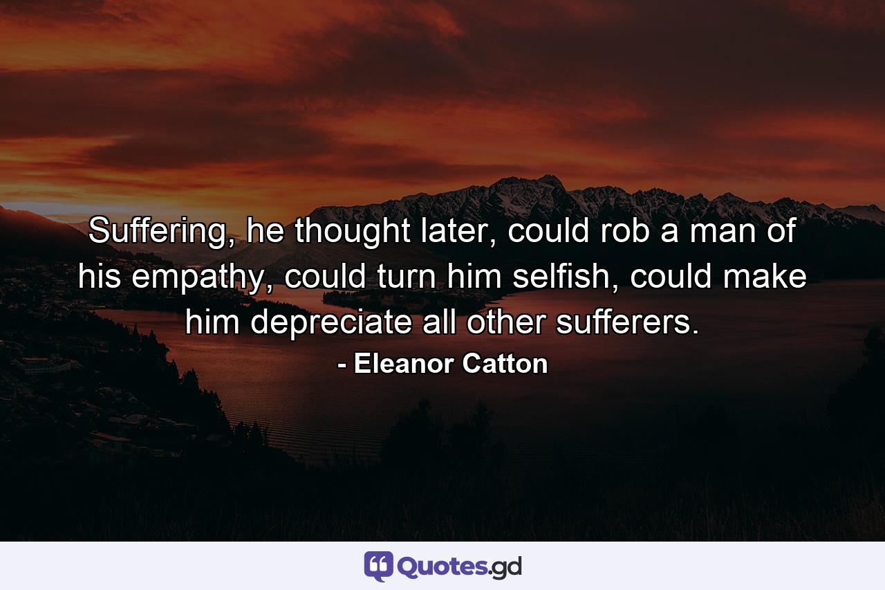 Suffering, he thought later, could rob a man of his empathy, could turn him selfish, could make him depreciate all other sufferers. - Quote by Eleanor Catton