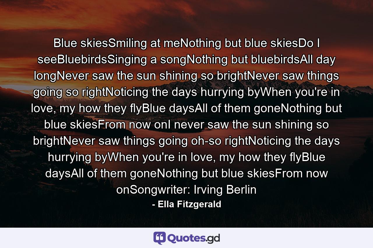 Blue skiesSmiling at meNothing but blue skiesDo I seeBluebirdsSinging a songNothing but bluebirdsAll day longNever saw the sun shining so brightNever saw things going so rightNoticing the days hurrying byWhen you're in love, my how they flyBlue daysAll of them goneNothing but blue skiesFrom now onI never saw the sun shining so brightNever saw things going oh-so rightNoticing the days hurrying byWhen you're in love, my how they flyBlue daysAll of them goneNothing but blue skiesFrom now onSongwriter: Irving Berlin - Quote by Ella Fitzgerald