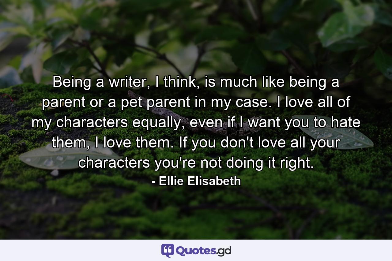 Being a writer, I think, is much like being a parent or a pet parent in my case. I love all of my characters equally, even if I want you to hate them, I love them. If you don't love all your characters you're not doing it right. - Quote by Ellie Elisabeth