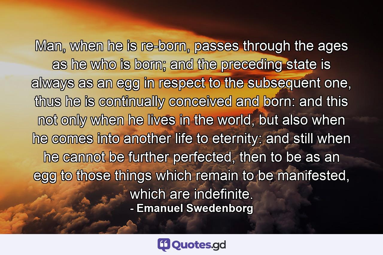 Man, when he is re-born, passes through the ages as he who is born; and the preceding state is always as an egg in respect to the subsequent one, thus he is continually conceived and born: and this not only when he lives in the world, but also when he comes into another life to eternity: and still when he cannot be further perfected, then to be as an egg to those things which remain to be manifested, which are indefinite. - Quote by Emanuel Swedenborg