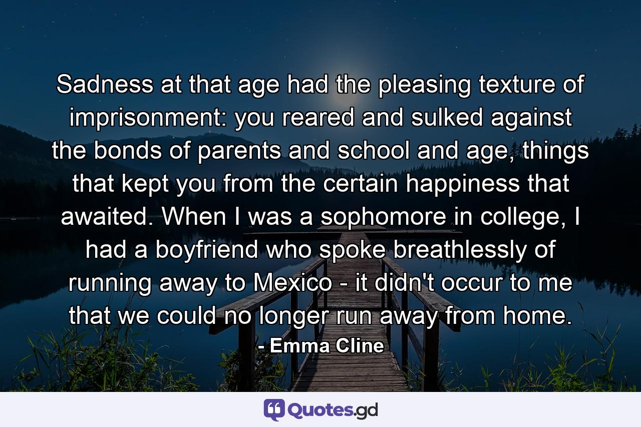 Sadness at that age had the pleasing texture of imprisonment: you reared and sulked against the bonds of parents and school and age, things that kept you from the certain happiness that awaited. When I was a sophomore in college, I had a boyfriend who spoke breathlessly of running away to Mexico - it didn't occur to me that we could no longer run away from home. - Quote by Emma Cline