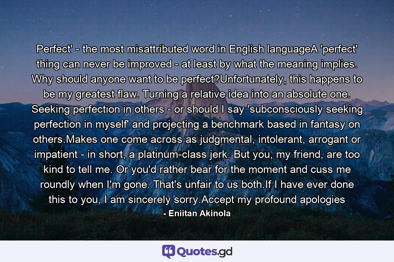 Perfect' - the most misattributed word in English languageA 'perfect' thing can never be improved - at least by what the meaning implies. Why should anyone want to be perfect?Unfortunately, this happens to be my greatest flaw. Turning a relative idea into an absolute one. Seeking perfection in others - or should I say 'subconsciously seeking perfection in myself' and projecting a benchmark based in fantasy on others.Makes one come across as judgmental, intolerant, arrogant or impatient - in short, a platinum-class jerk. But you, my friend, are too kind to tell me. Or you'd rather bear for the moment and cuss me roundly when I'm gone. That's unfair to us both.If I have ever done this to you, I am sincerely sorry.Accept my profound apologies - Quote by Eniitan Akinola