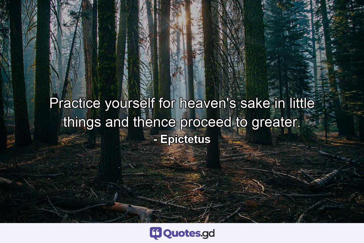 Practice yourself  for heaven's sake  in little things  and thence proceed to greater. - Quote by Epictetus