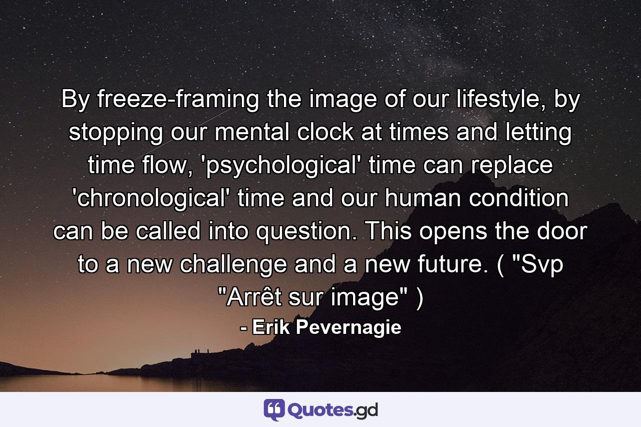 By freeze-framing the image of our lifestyle, by stopping our mental clock at times and letting time flow, 'psychological' time can replace 'chronological' time and our human condition can be called into question. This opens the door to a new challenge and a new future. ( 