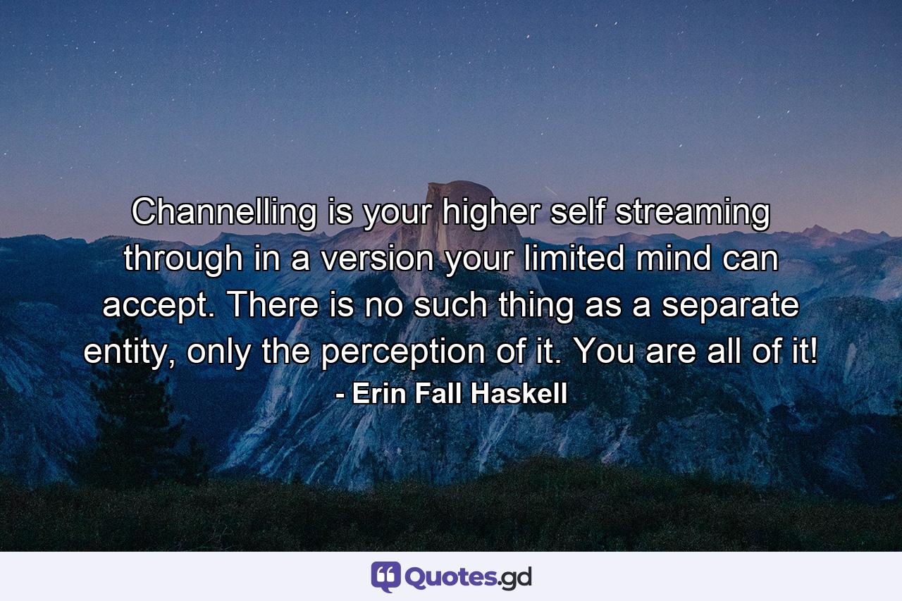 Channelling is your higher self streaming through in a version your limited mind can accept. There is no such thing as a separate entity, only the perception of it. You are all of it! - Quote by Erin Fall Haskell