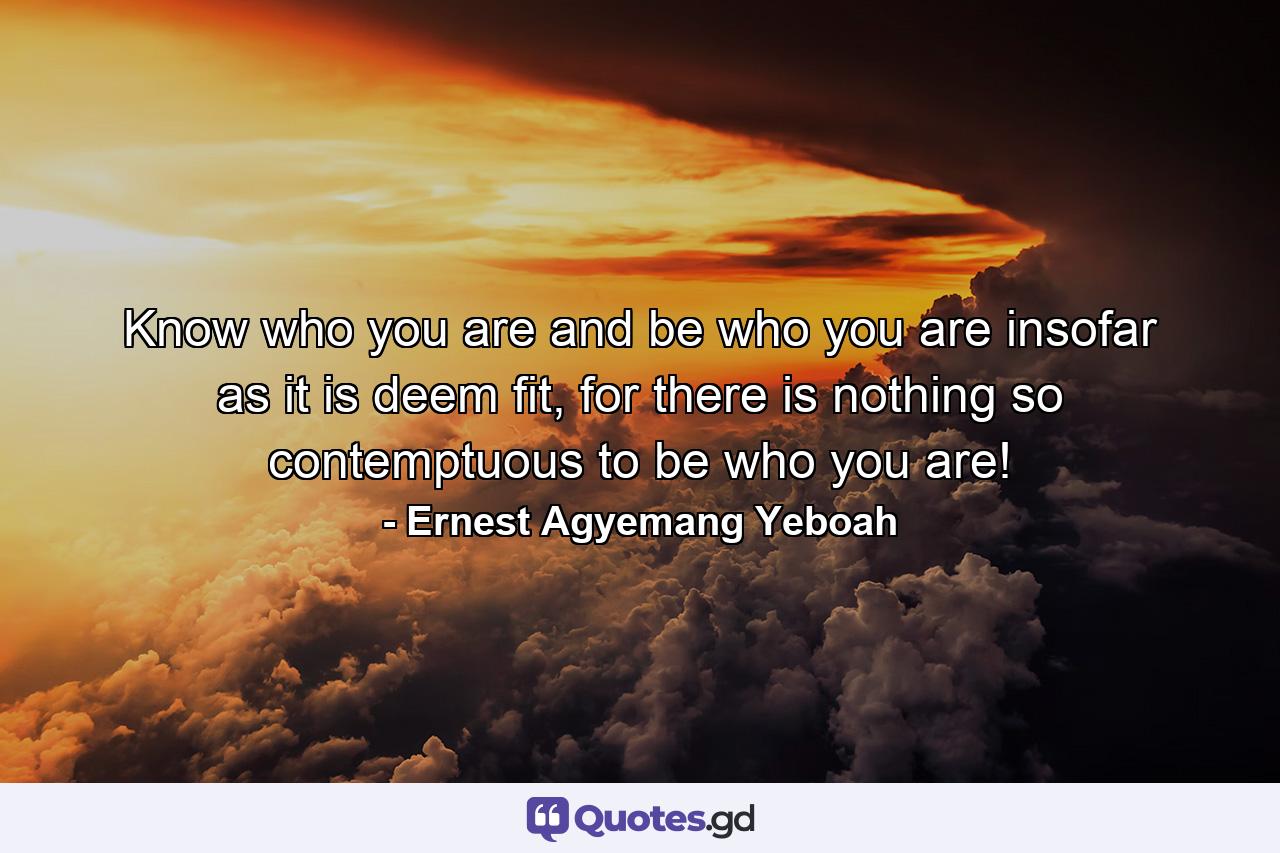 Know who you are and be who you are insofar as it is deem fit, for there is nothing so contemptuous to be who you are! - Quote by Ernest Agyemang Yeboah