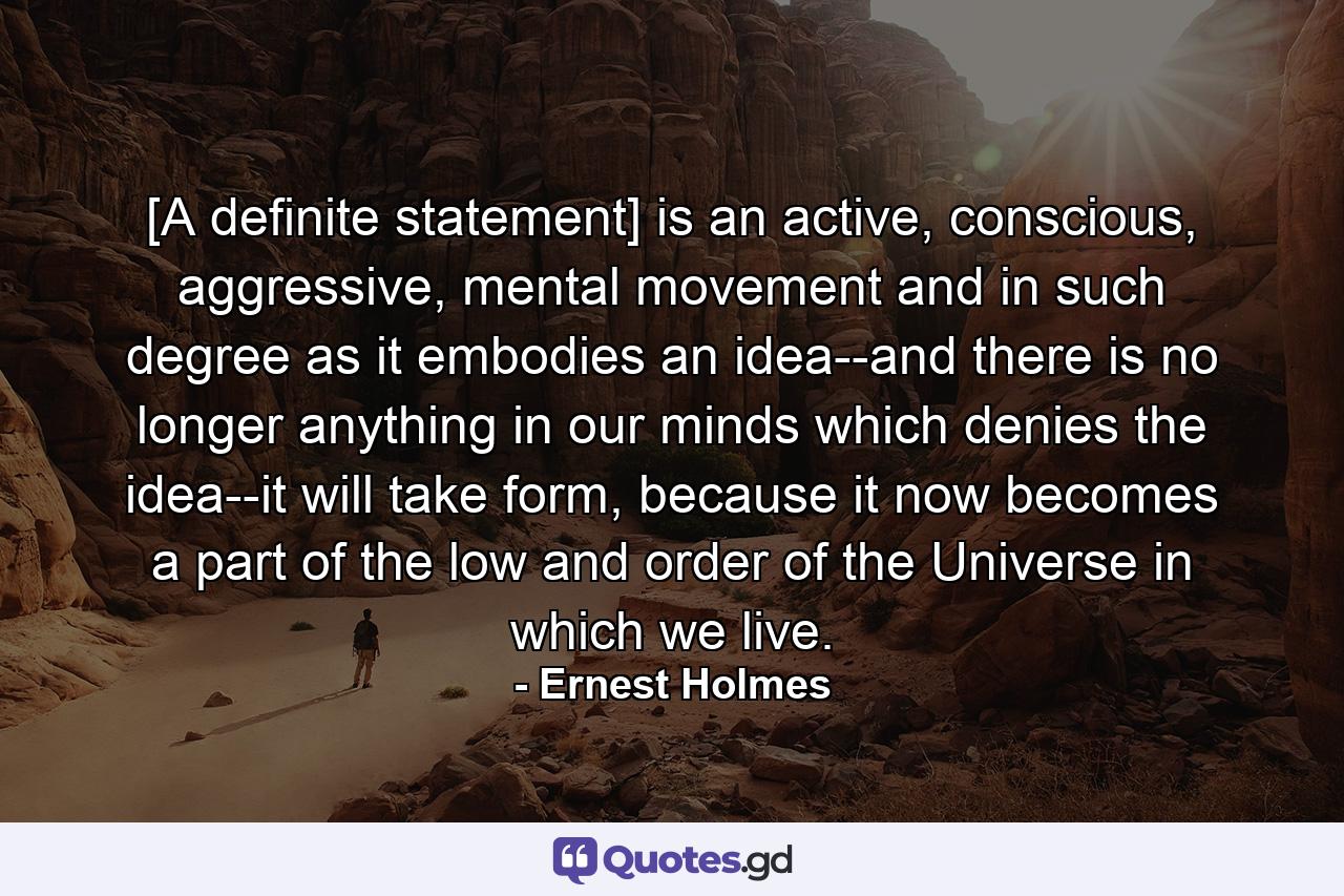 [A definite statement] is an active, conscious, aggressive, mental movement and in such degree as it embodies an idea--and there is no longer anything in our minds which denies the idea--it will take form, because it now becomes a part of the low and order of the Universe in which we live. - Quote by Ernest Holmes