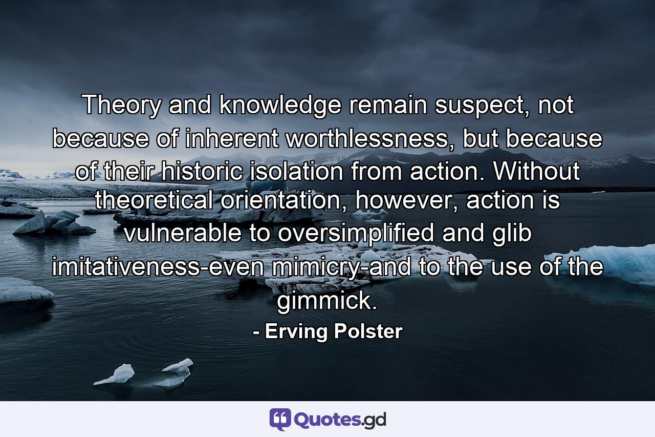 Theory and knowledge remain suspect, not because of inherent worthlessness, but because of their historic isolation from action. Without theoretical orientation, however, action is vulnerable to oversimplified and glib imitativeness-even mimicry-and to the use of the gimmick. - Quote by Erving Polster