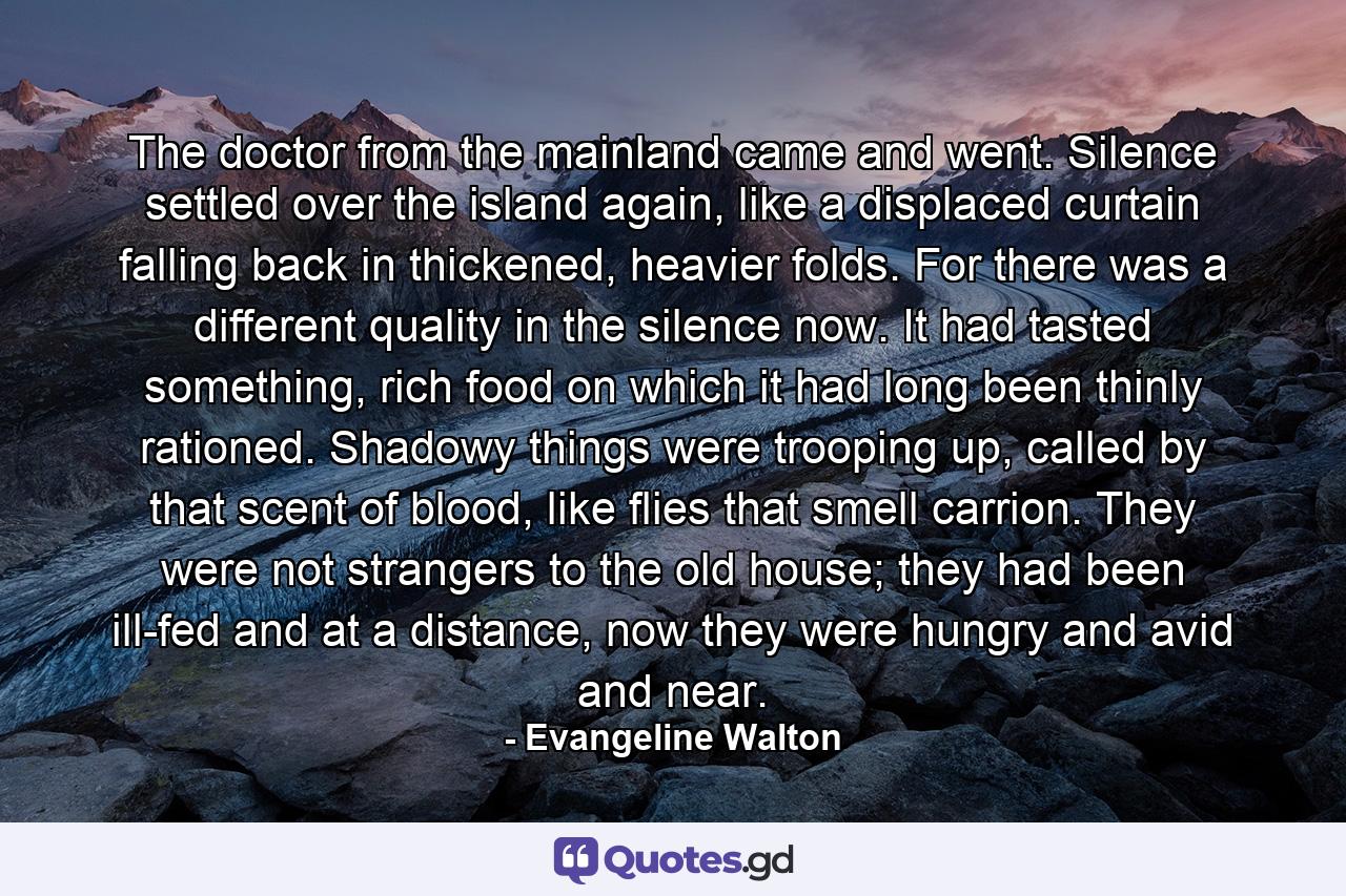 The doctor from the mainland came and went. Silence settled over the island again, like a displaced curtain falling back in thickened, heavier folds. For there was a different quality in the silence now. It had tasted something, rich food on which it had long been thinly rationed. Shadowy things were trooping up, called by that scent of blood, like flies that smell carrion. They were not strangers to the old house; they had been ill-fed and at a distance, now they were hungry and avid and near. - Quote by Evangeline Walton