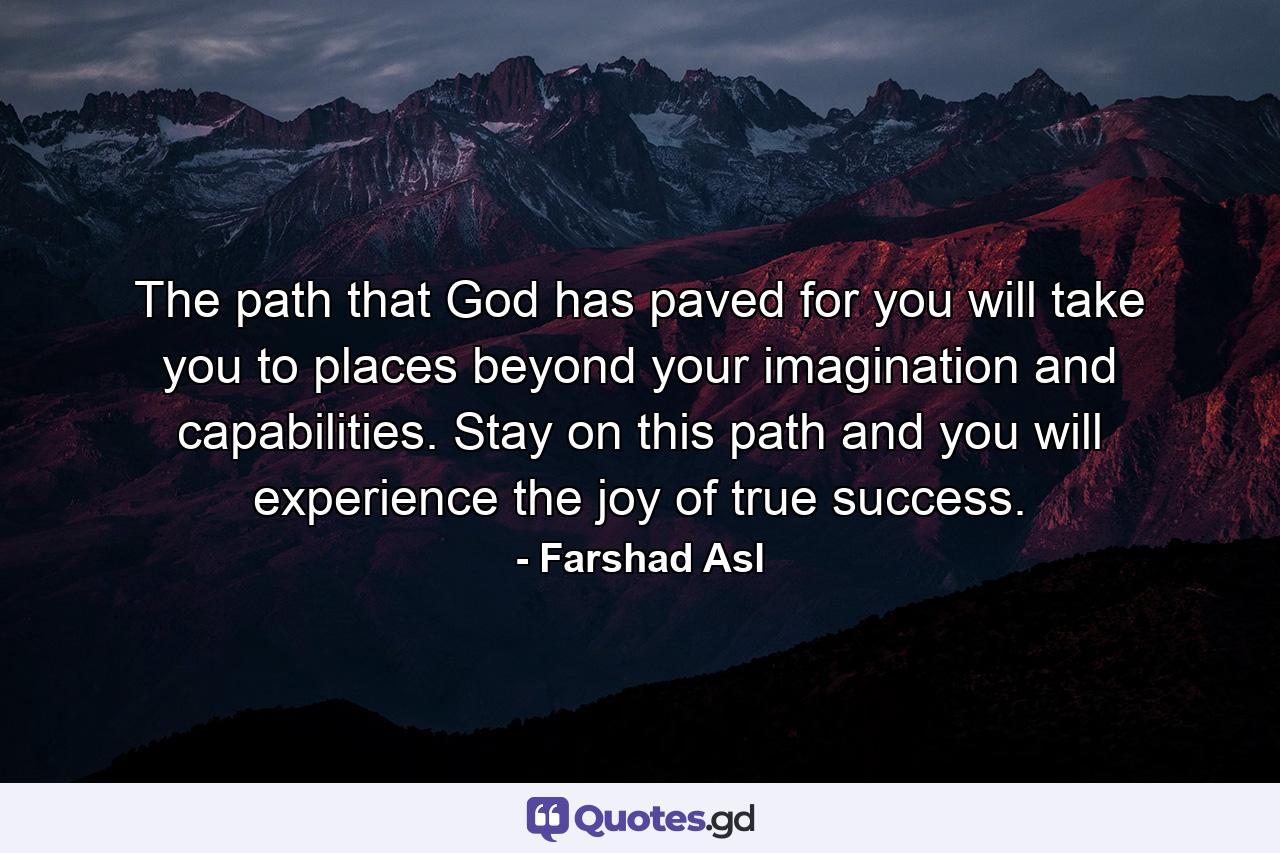 The path that God has paved for you will take you to places beyond your imagination and capabilities. Stay on this path and you will experience the joy of true success. - Quote by Farshad Asl