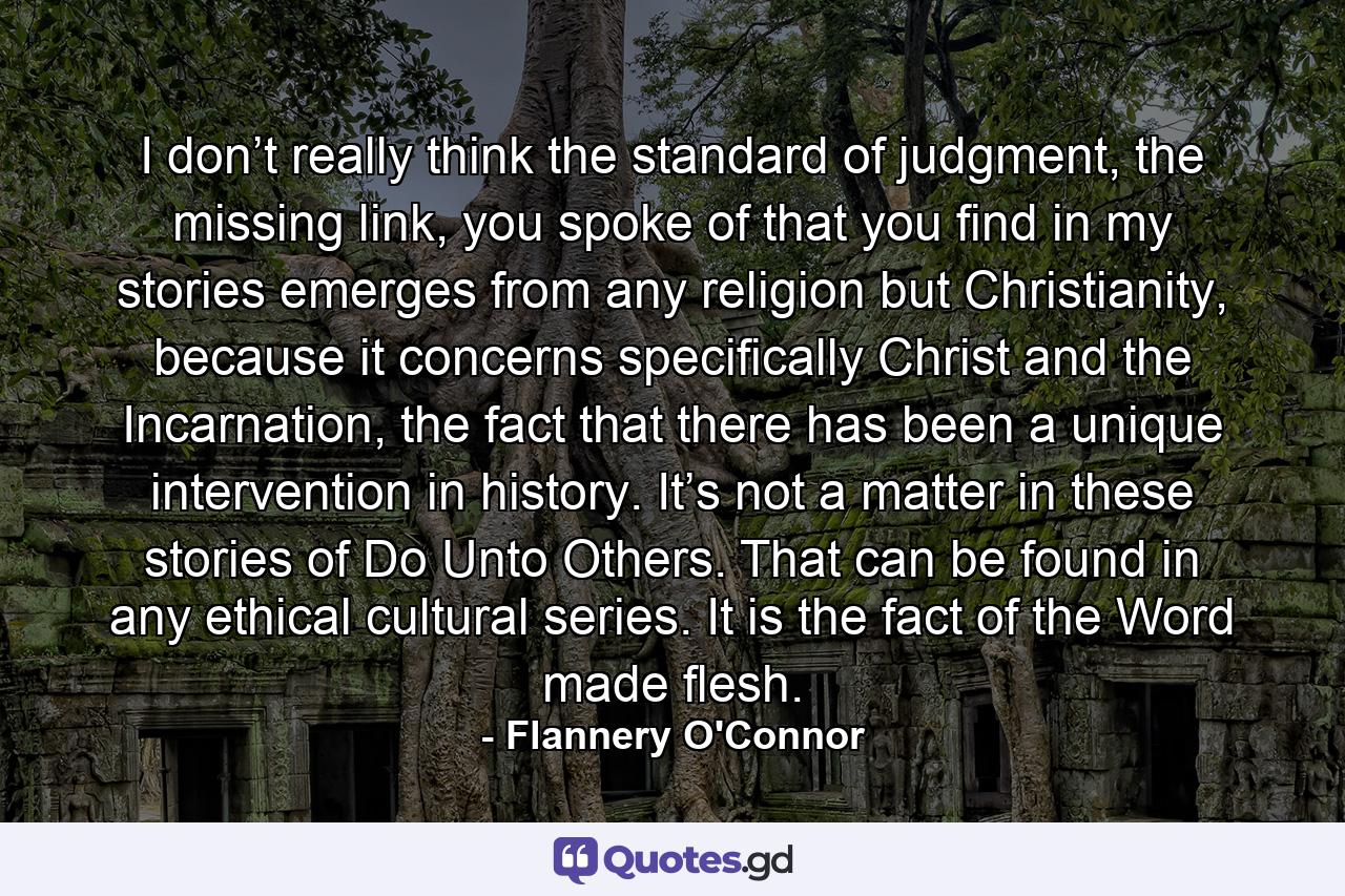 I don’t really think the standard of judgment, the missing link, you spoke of that you find in my stories emerges from any religion but Christianity, because it concerns specifically Christ and the Incarnation, the fact that there has been a unique intervention in history. It’s not a matter in these stories of Do Unto Others. That can be found in any ethical cultural series. It is the fact of the Word made flesh. - Quote by Flannery O'Connor