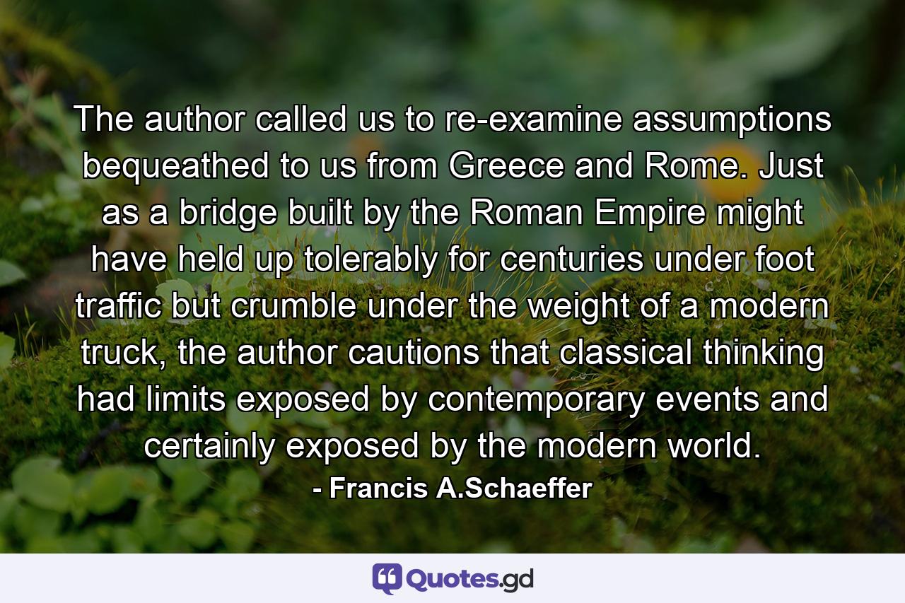 The author called us to re-examine assumptions bequeathed to us from Greece and Rome. Just as a bridge built by the Roman Empire might have held up tolerably for centuries under foot traffic but crumble under the weight of a modern truck, the author cautions that classical thinking had limits exposed by contemporary events and certainly exposed by the modern world. - Quote by Francis A.Schaeffer