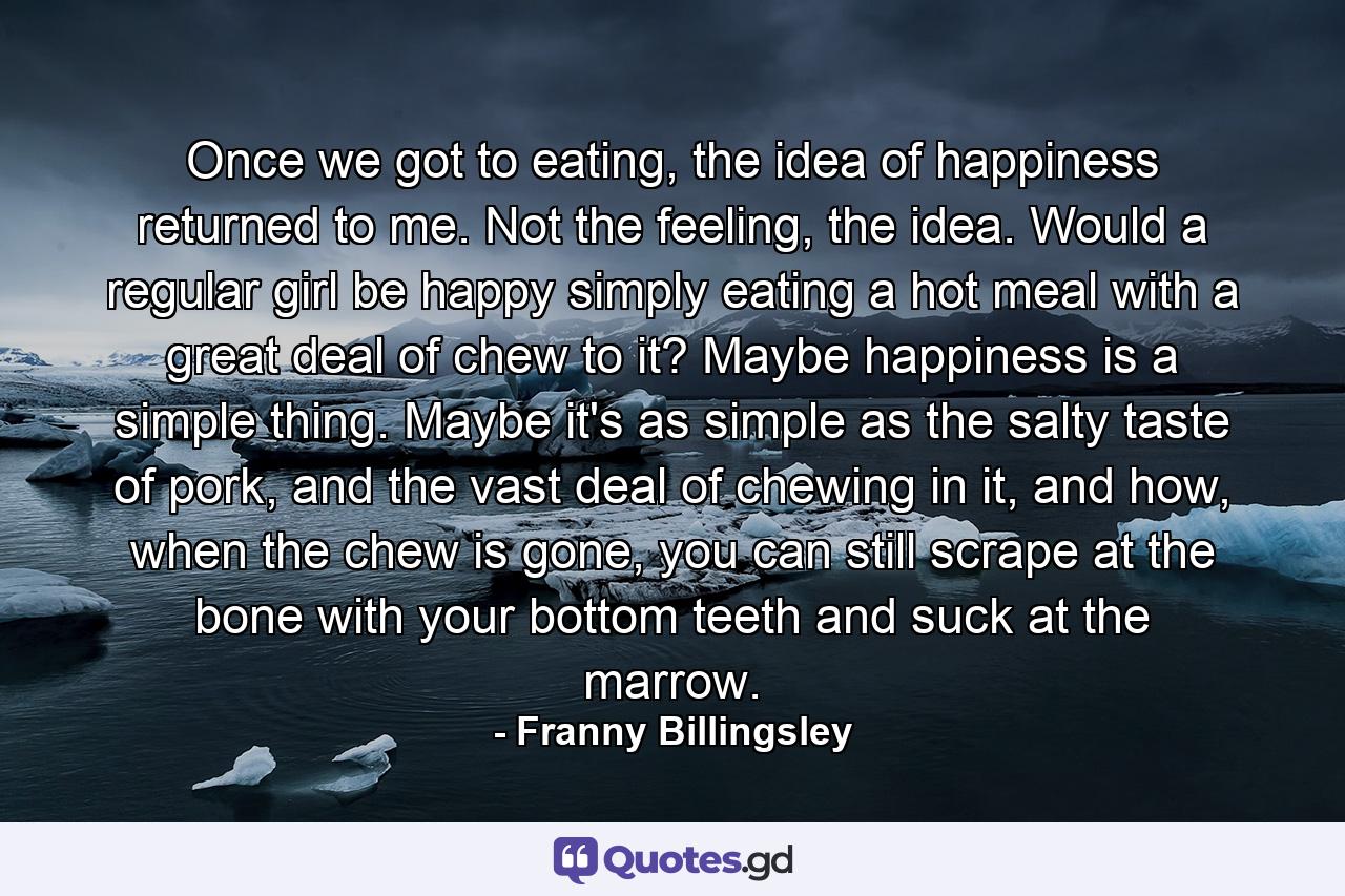 Once we got to eating, the idea of happiness returned to me. Not the feeling, the idea. Would a regular girl be happy simply eating a hot meal with a great deal of chew to it? Maybe happiness is a simple thing. Maybe it's as simple as the salty taste of pork, and the vast deal of chewing in it, and how, when the chew is gone, you can still scrape at the bone with your bottom teeth and suck at the marrow. - Quote by Franny Billingsley