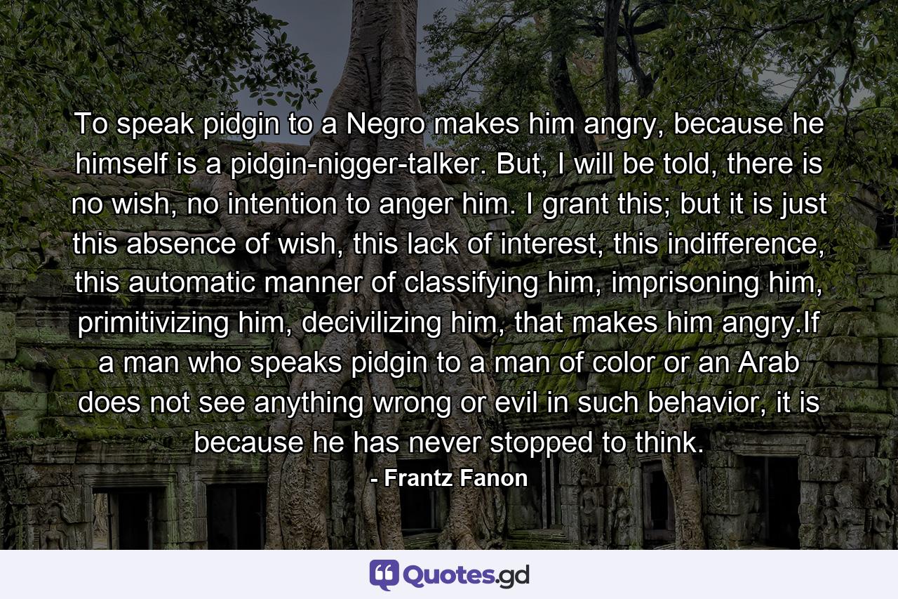 To speak pidgin to a Negro makes him angry, because he himself is a pidgin-nigger-talker. But, I will be told, there is no wish, no intention to anger him. I grant this; but it is just this absence of wish, this lack of interest, this indifference, this automatic manner of classifying him, imprisoning him, primitivizing him, decivilizing him, that makes him angry.If a man who speaks pidgin to a man of color or an Arab does not see anything wrong or evil in such behavior, it is because he has never stopped to think. - Quote by Frantz Fanon