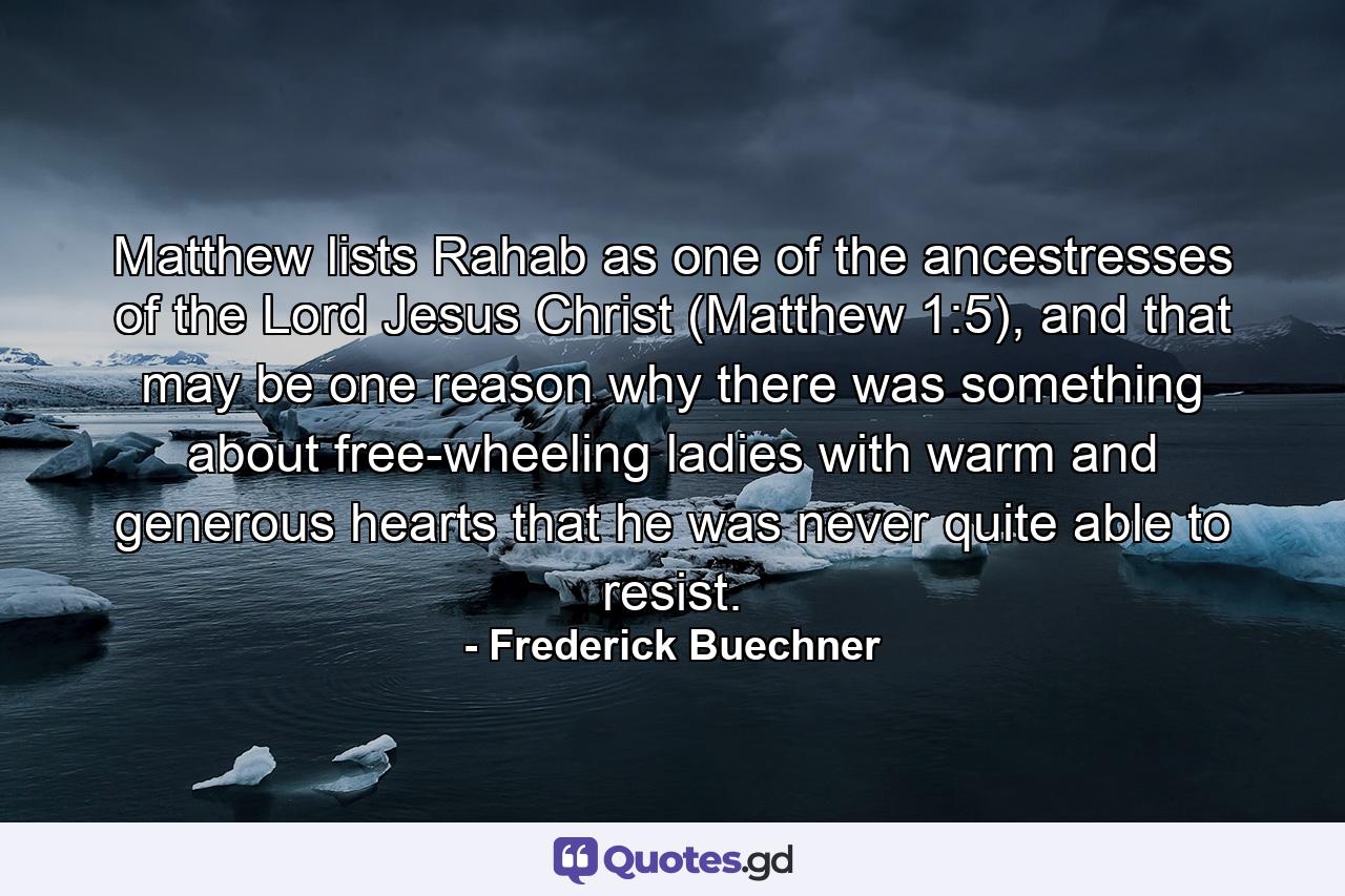 Matthew lists Rahab as one of the ancestresses of the Lord Jesus Christ (Matthew 1:5), and that may be one reason why there was something about free-wheeling ladies with warm and generous hearts that he was never quite able to resist. - Quote by Frederick Buechner