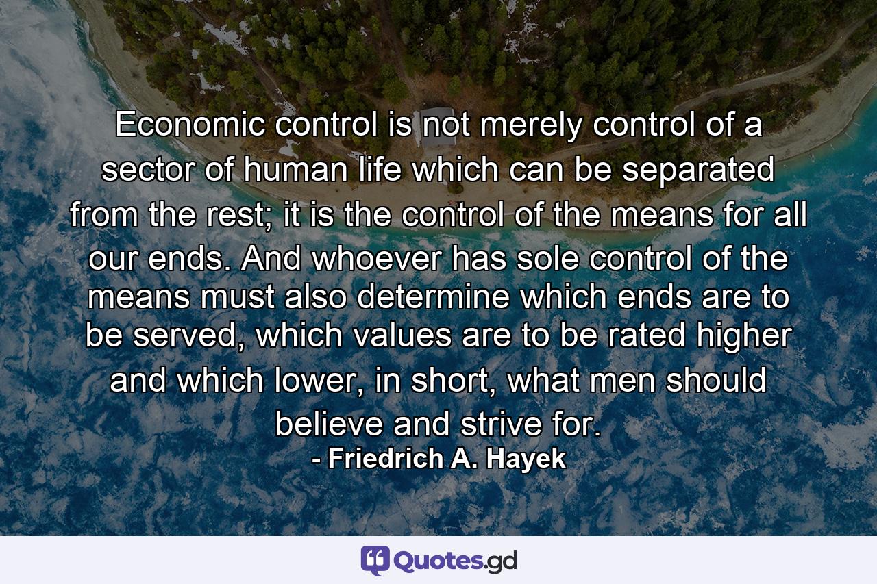 Economic control is not merely control of a sector of human life which can be separated from the rest; it is the control of the means for all our ends. And whoever has sole control of the means must also determine which ends are to be served, which values are to be rated higher and which lower, in short, what men should believe and strive for. - Quote by Friedrich A. Hayek