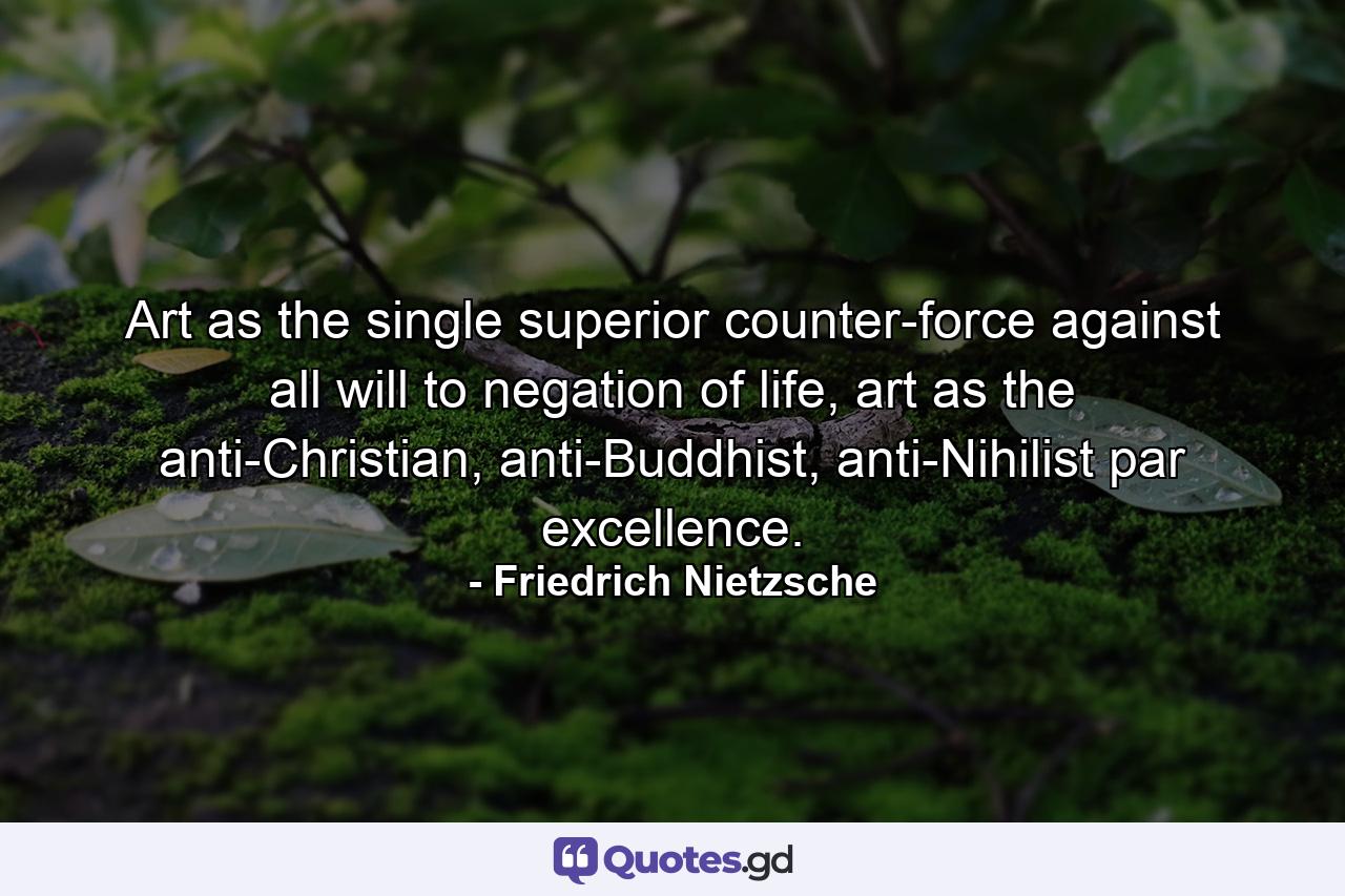 Art as the single superior counter-force against all will to negation of life, art as the anti-Christian, anti-Buddhist, anti-Nihilist par excellence. - Quote by Friedrich Nietzsche