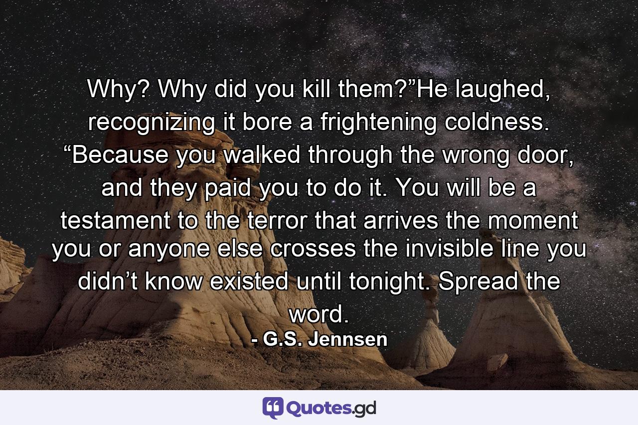 Why? Why did you kill them?”He laughed, recognizing it bore a frightening coldness. “Because you walked through the wrong door, and they paid you to do it. You will be a testament to the terror that arrives the moment you or anyone else crosses the invisible line you didn’t know existed until tonight. Spread the word. - Quote by G.S. Jennsen