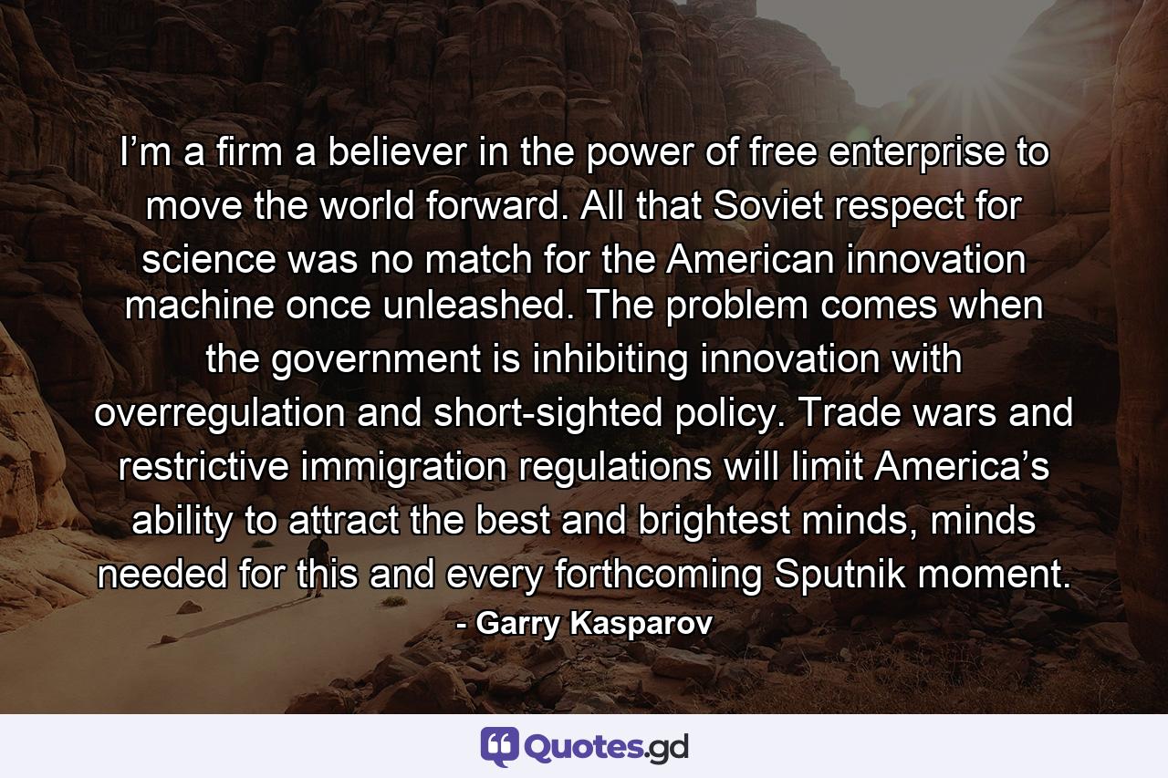 I’m a firm a believer in the power of free enterprise to move the world forward. All that Soviet respect for science was no match for the American innovation machine once unleashed. The problem comes when the government is inhibiting innovation with overregulation and short-sighted policy. Trade wars and restrictive immigration regulations will limit America’s ability to attract the best and brightest minds, minds needed for this and every forthcoming Sputnik moment. - Quote by Garry Kasparov