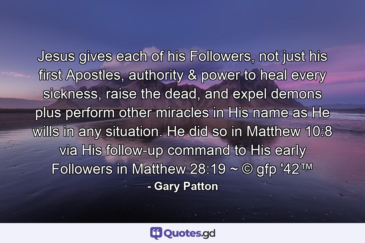 Jesus gives each of his Followers, not just his first Apostles, authority & power to heal every sickness, raise the dead, and expel demons plus perform other miracles in His name as He wills in any situation. He did so in Matthew 10:8 via His follow-up command to His early Followers in Matthew 28:19 ~ © gfp '42™ - Quote by Gary Patton