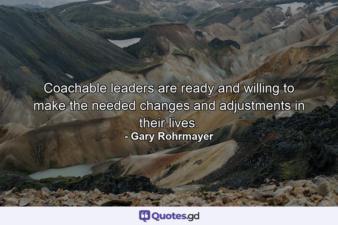 Coachable leaders are ready and willing to make the needed changes and adjustments in their lives. - Quote by Gary Rohrmayer