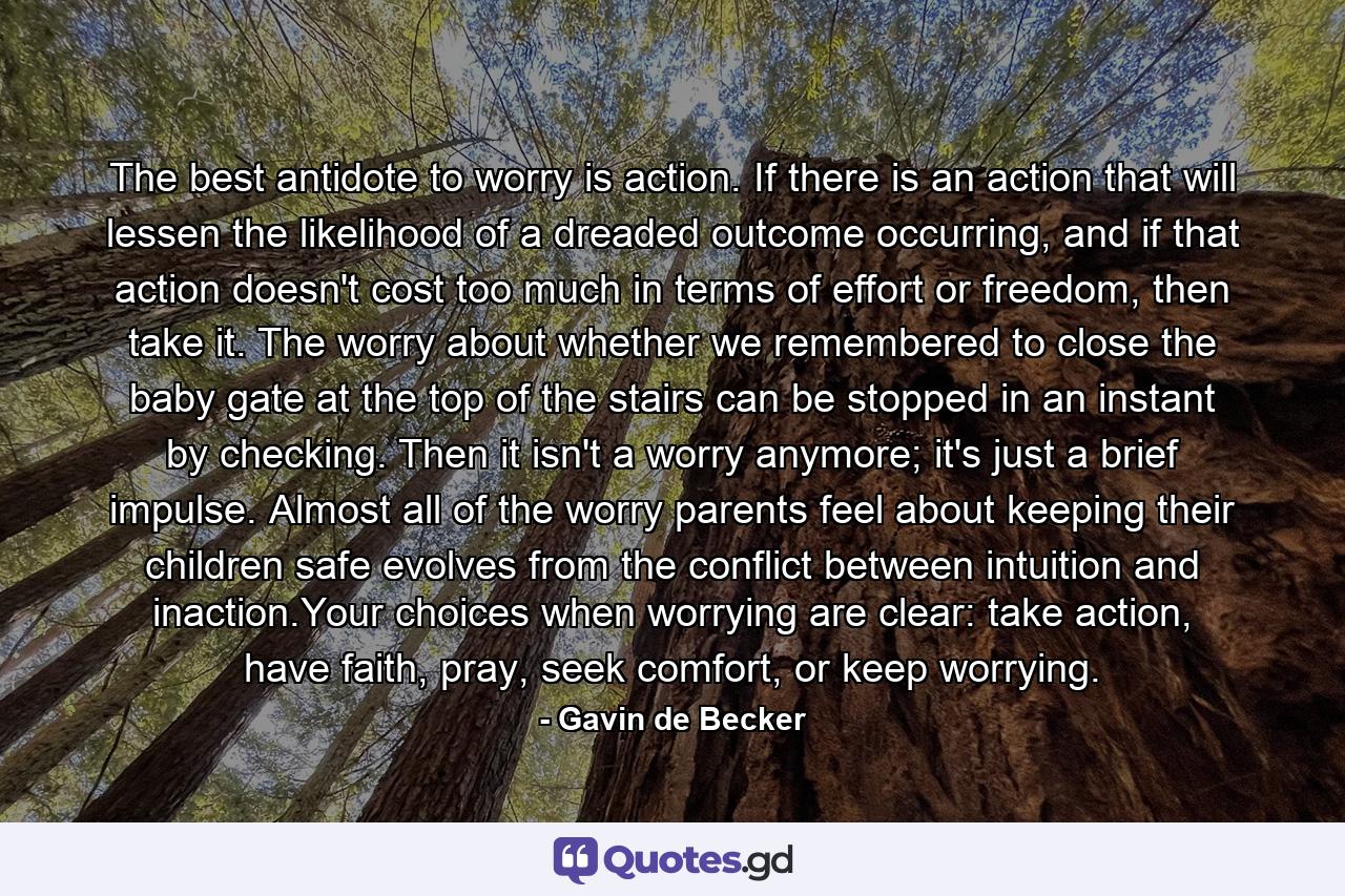 The best antidote to worry is action. If there is an action that will lessen the likelihood of a dreaded outcome occurring, and if that action doesn't cost too much in terms of effort or freedom, then take it. The worry about whether we remembered to close the baby gate at the top of the stairs can be stopped in an instant by checking. Then it isn't a worry anymore; it's just a brief impulse. Almost all of the worry parents feel about keeping their children safe evolves from the conflict between intuition and inaction.Your choices when worrying are clear: take action, have faith, pray, seek comfort, or keep worrying. - Quote by Gavin de Becker