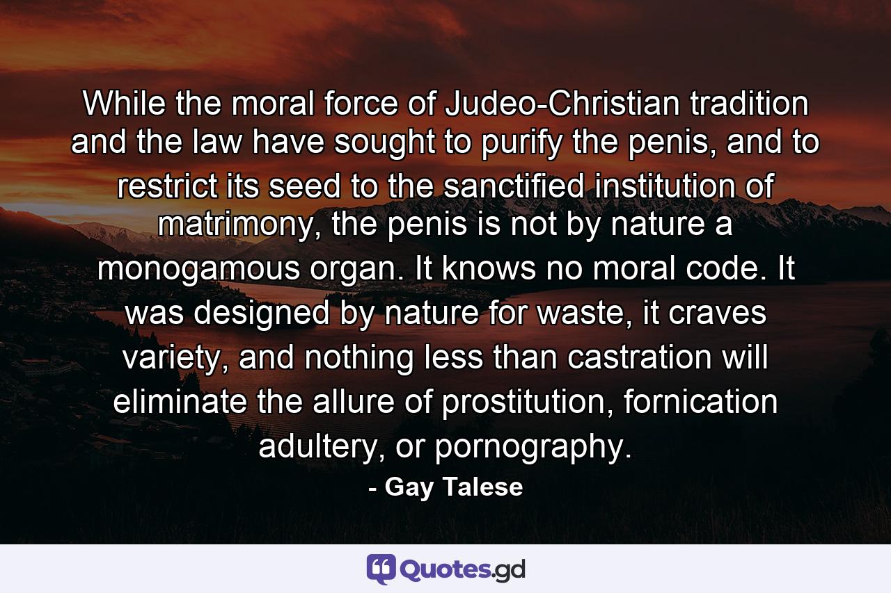 While the moral force of Judeo-Christian tradition and the law have sought to purify the penis, and to restrict its seed to the sanctified institution of matrimony, the penis is not by nature a monogamous organ. It knows no moral code. It was designed by nature for waste, it craves variety, and nothing less than castration will eliminate the allure of prostitution, fornication adultery, or pornography. - Quote by Gay Talese