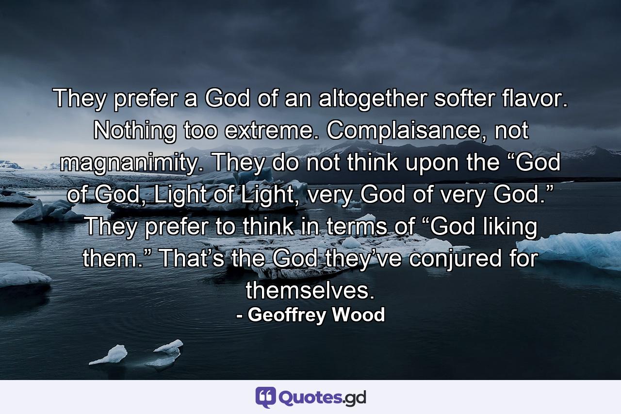 They prefer a God of an altogether softer flavor. Nothing too extreme. Complaisance, not magnanimity. They do not think upon the “God of God, Light of Light, very God of very God.” They prefer to think in terms of “God liking them.” That’s the God they’ve conjured for themselves. - Quote by Geoffrey Wood