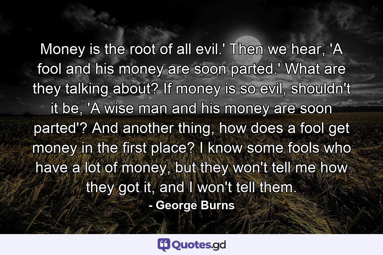 Money is the root of all evil.' Then we hear, 'A fool and his money are soon parted.' What are they talking about? If money is so evil, shouldn't it be, 'A wise man and his money are soon parted'? And another thing, how does a fool get money in the first place? I know some fools who have a lot of money, but they won't tell me how they got it, and I won't tell them. - Quote by George Burns