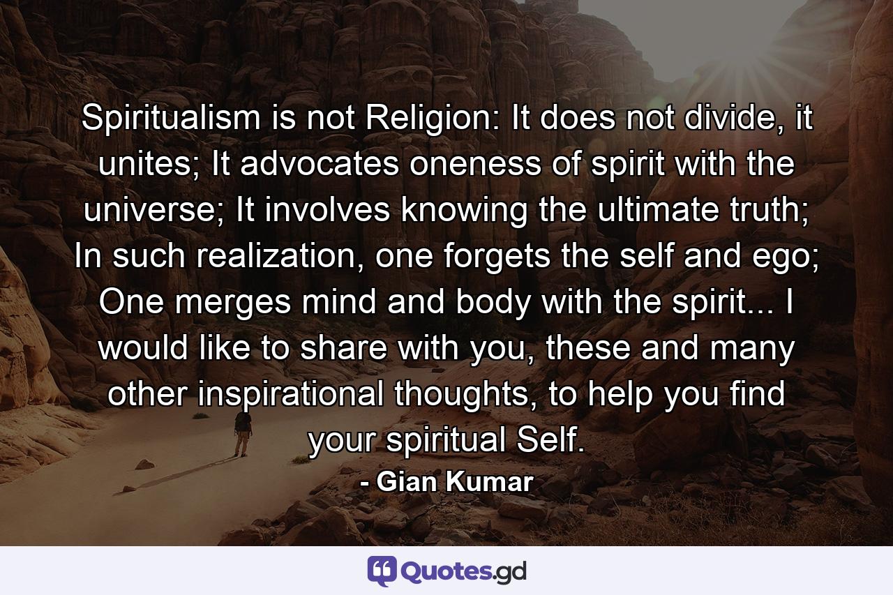 Spiritualism is not Religion: It does not divide, it unites; It advocates oneness of spirit with the universe; It involves knowing the ultimate truth; In such realization, one forgets the self and ego; One merges mind and body with the spirit... I would like to share with you, these and many other inspirational thoughts, to help you find your spiritual Self. - Quote by Gian Kumar