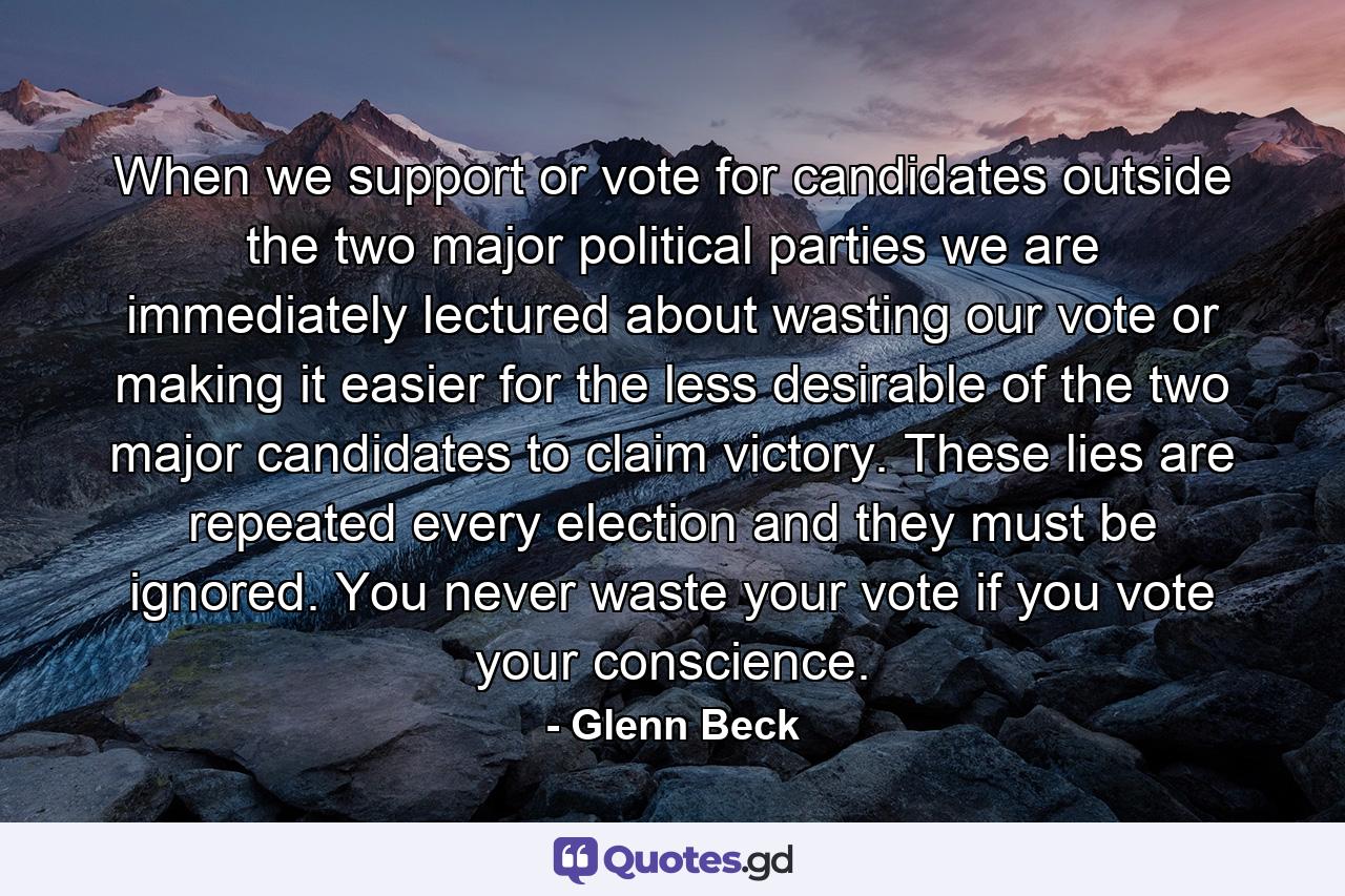 When we support or vote for candidates outside the two major political parties we are immediately lectured about wasting our vote or making it easier for the less desirable of the two major candidates to claim victory. These lies are repeated every election and they must be ignored. You never waste your vote if you vote your conscience. - Quote by Glenn Beck