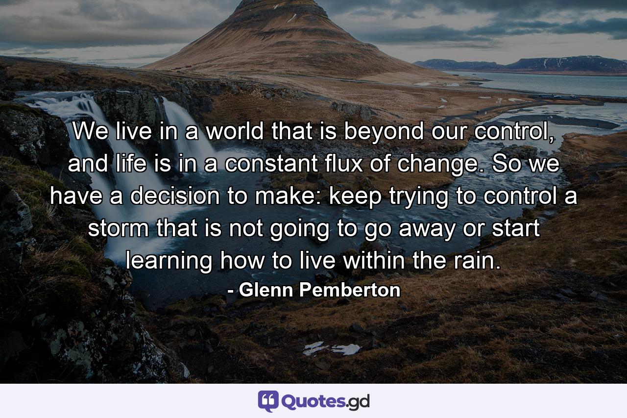 We live in a world that is beyond our control, and life is in a constant flux of change. So we have a decision to make: keep trying to control a storm that is not going to go away or start learning how to live within the rain. - Quote by Glenn Pemberton