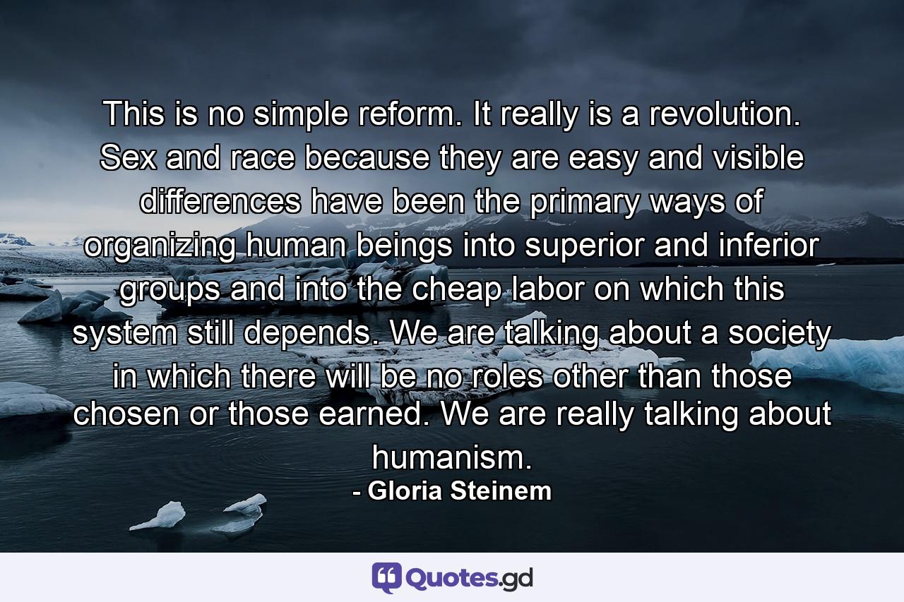 This is no simple reform. It really is a revolution. Sex and race because they are easy and visible differences have been the primary ways of organizing human beings into superior and inferior groups and into the cheap labor on which this system still depends. We are talking about a society in which there will be no roles other than those chosen or those earned. We are really talking about humanism. - Quote by Gloria Steinem