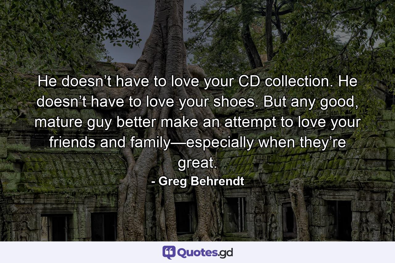 He doesn’t have to love your CD collection. He doesn’t have to love your shoes. But any good, mature guy better make an attempt to love your friends and family—especially when they’re great. - Quote by Greg Behrendt