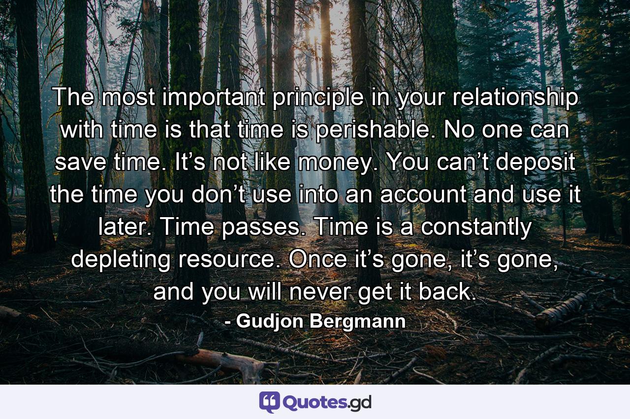 The most important principle in your relationship with time is that time is perishable. No one can save time. It’s not like money. You can’t deposit the time you don’t use into an account and use it later. Time passes. Time is a constantly depleting resource. Once it’s gone, it’s gone, and you will never get it back. - Quote by Gudjon Bergmann