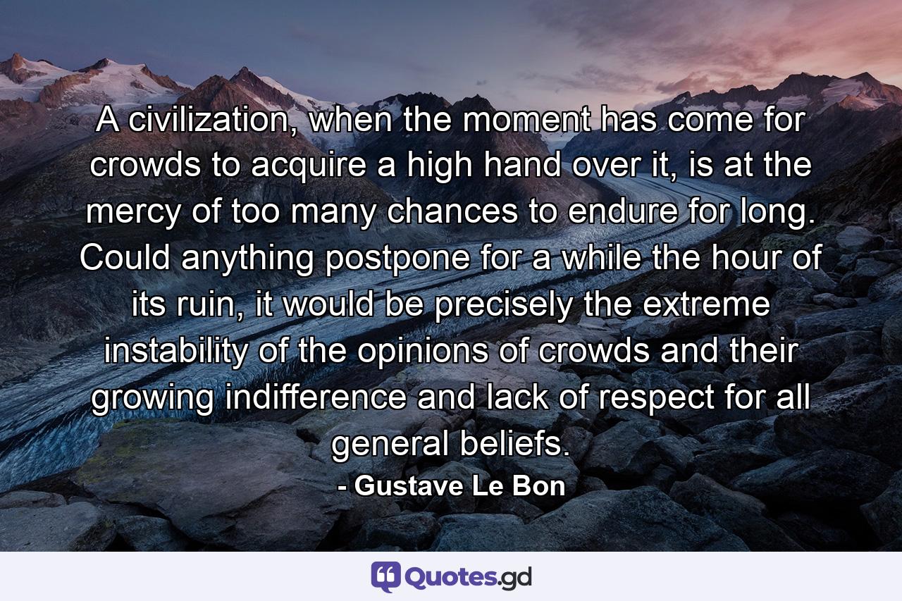 A civilization, when the moment has come for crowds to acquire a high hand over it, is at the mercy of too many chances to endure for long. Could anything postpone for a while the hour of its ruin, it would be precisely the extreme instability of the opinions of crowds and their growing indifference and lack of respect for all general beliefs. - Quote by Gustave Le Bon