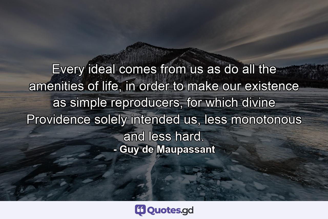 Every ideal comes from us as do all the amenities of life, in order to make our existence as simple reproducers, for which divine Providence solely intended us, less monotonous and less hard. - Quote by Guy de Maupassant