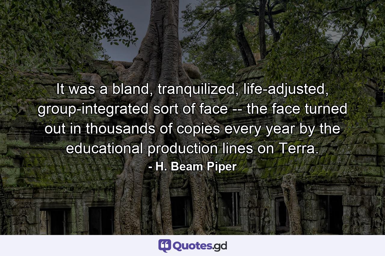 It was a bland, tranquilized, life-adjusted, group-integrated sort of face -- the face turned out in thousands of copies every year by the educational production lines on Terra. - Quote by H. Beam Piper