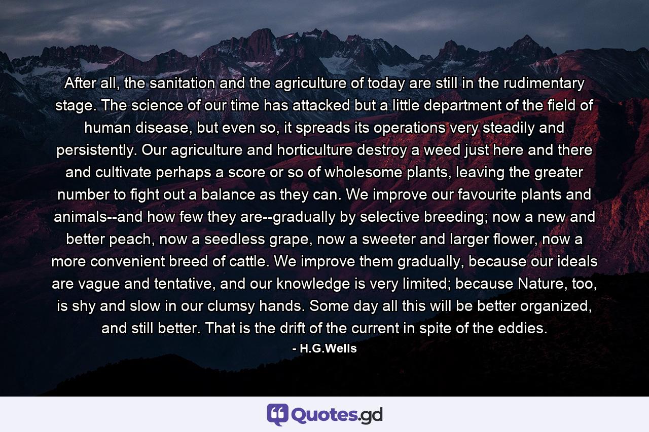 After all, the sanitation and the agriculture of today are still in the rudimentary stage. The science of our time has attacked but a little department of the field of human disease, but even so, it spreads its operations very steadily and persistently. Our agriculture and horticulture destroy a weed just here and there and cultivate perhaps a score or so of wholesome plants, leaving the greater number to fight out a balance as they can. We improve our favourite plants and animals--and how few they are--gradually by selective breeding; now a new and better peach, now a seedless grape, now a sweeter and larger flower, now a more convenient breed of cattle. We improve them gradually, because our ideals are vague and tentative, and our knowledge is very limited; because Nature, too, is shy and slow in our clumsy hands. Some day all this will be better organized, and still better. That is the drift of the current in spite of the eddies. - Quote by H.G.Wells