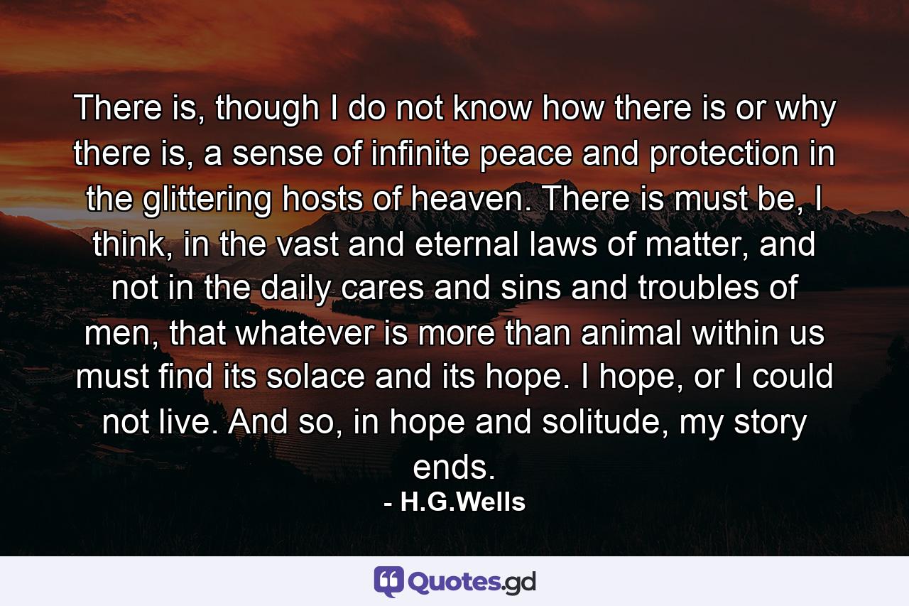 There is, though I do not know how there is or why there is, a sense of infinite peace and protection in the glittering hosts of heaven. There is must be, I think, in the vast and eternal laws of matter, and not in the daily cares and sins and troubles of men, that whatever is more than animal within us must find its solace and its hope. I hope, or I could not live. And so, in hope and solitude, my story ends. - Quote by H.G.Wells