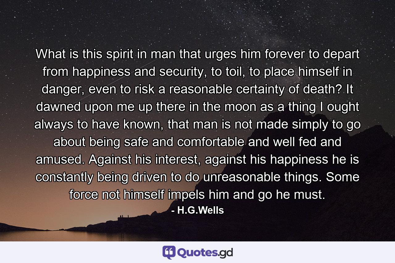 What is this spirit in man that urges him forever to depart from happiness and security, to toil, to place himself in danger, even to risk a reasonable certainty of death? It dawned upon me up there in the moon as a thing I ought always to have known, that man is not made simply to go about being safe and comfortable and well fed and amused. Against his interest, against his happiness he is constantly being driven to do unreasonable things. Some force not himself impels him and go he must. - Quote by H.G.Wells