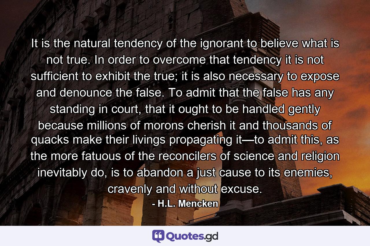 It is the natural tendency of the ignorant to believe what is not true. In order to overcome that tendency it is not sufficient to exhibit the true; it is also necessary to expose and denounce the false. To admit that the false has any standing in court, that it ought to be handled gently because millions of morons cherish it and thousands of quacks make their livings propagating it—to admit this, as the more fatuous of the reconcilers of science and religion inevitably do, is to abandon a just cause to its enemies, cravenly and without excuse. - Quote by H.L. Mencken