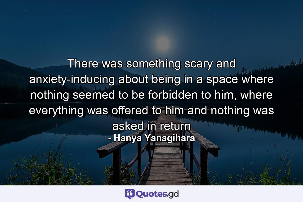 There was something scary and anxiety-inducing about being in a space where nothing seemed to be forbidden to him, where everything was offered to him and nothing was asked in return - Quote by Hanya Yanagihara