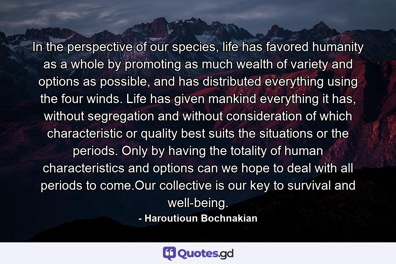 In the perspective of our species, life has favored humanity as a whole by promoting as much wealth of variety and options as possible, and has distributed everything using the four winds. Life has given mankind everything it has, without segregation and without consideration of which characteristic or quality best suits the situations or the periods. Only by having the totality of human characteristics and options can we hope to deal with all periods to come.Our collective is our key to survival and well-being. - Quote by Haroutioun Bochnakian