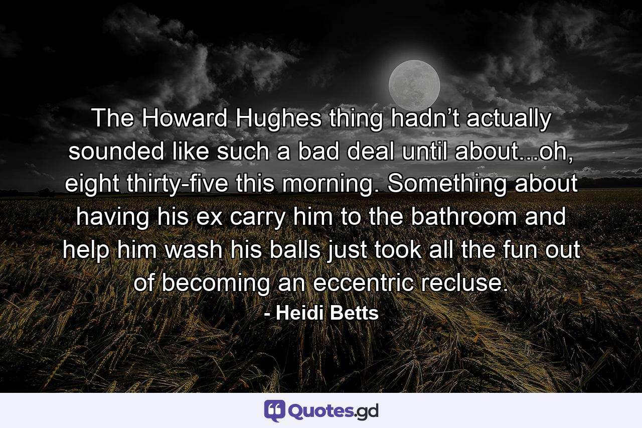 The Howard Hughes thing hadn’t actually sounded like such a bad deal until about...oh, eight thirty-five this morning. Something about having his ex carry him to the bathroom and help him wash his balls just took all the fun out of becoming an eccentric recluse. - Quote by Heidi Betts