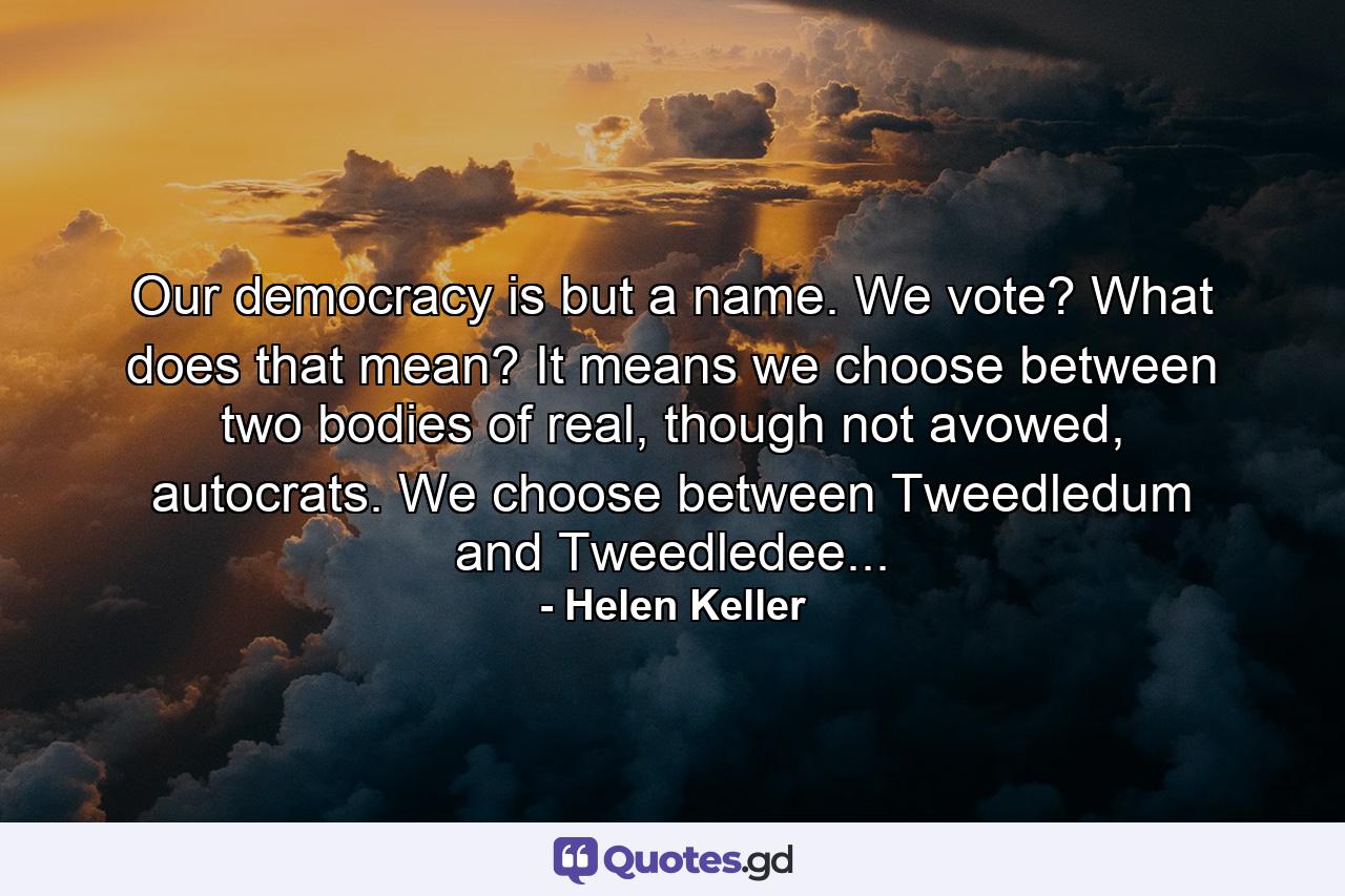 Our democracy is but a name. We vote? What does that mean? It means we choose between two bodies of real, though not avowed, autocrats. We choose between Tweedledum and Tweedledee... - Quote by Helen Keller