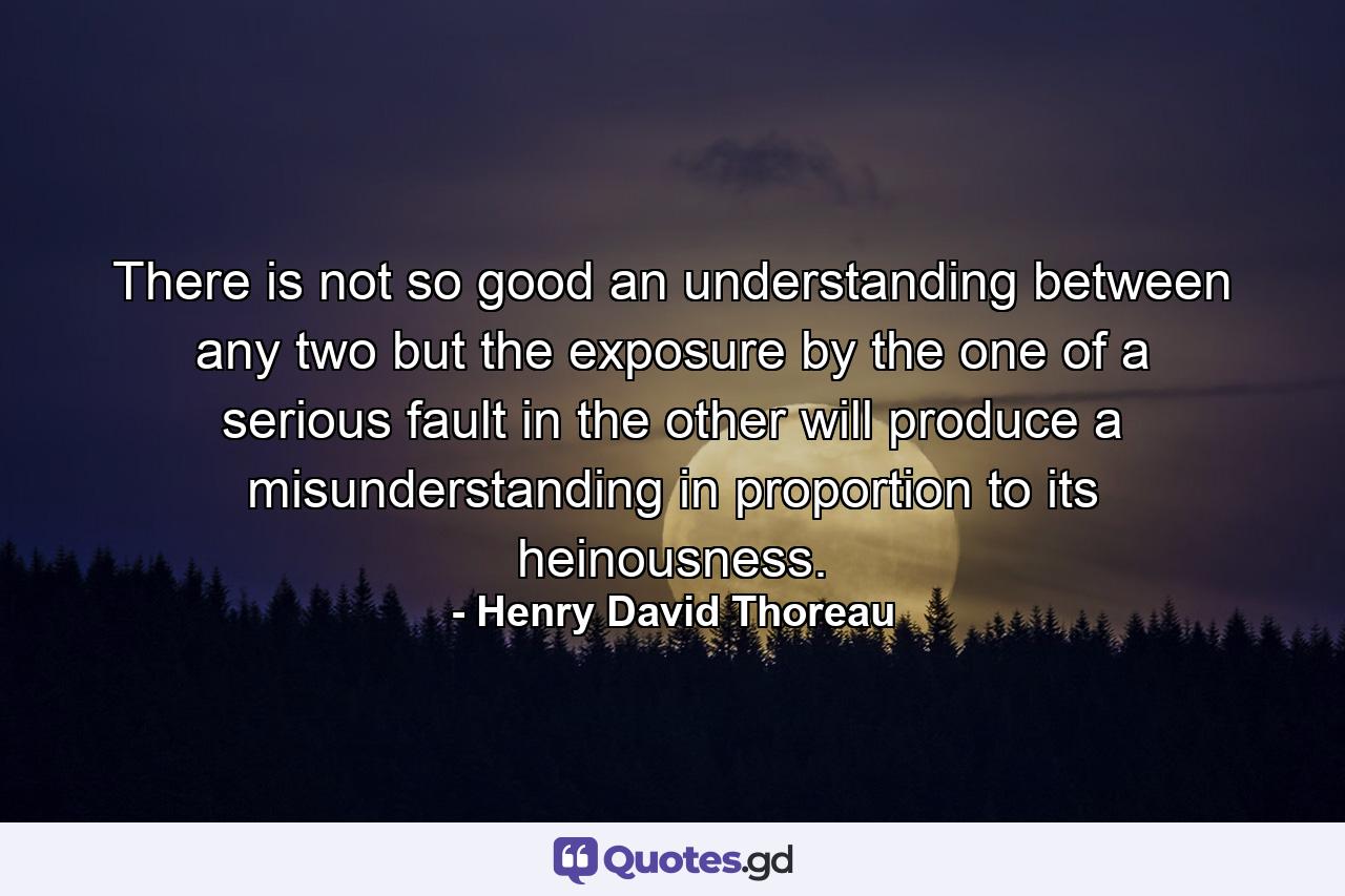 There is not so good an understanding between any two  but the exposure by the one of a serious fault in the other will produce a misunderstanding in proportion to its heinousness. - Quote by Henry David Thoreau