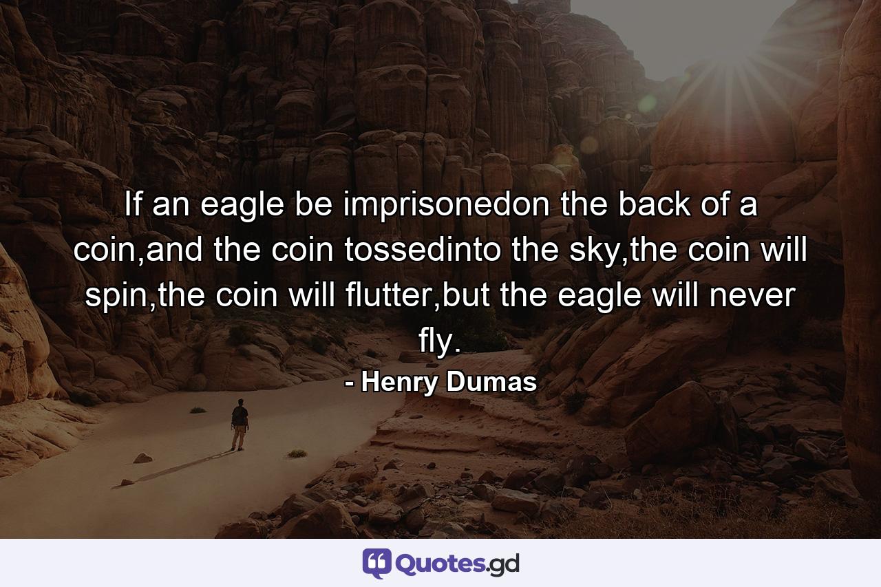 If an eagle be imprisonedon the back of a coin,and the coin tossedinto the sky,the coin will spin,the coin will flutter,but the eagle will never fly. - Quote by Henry Dumas