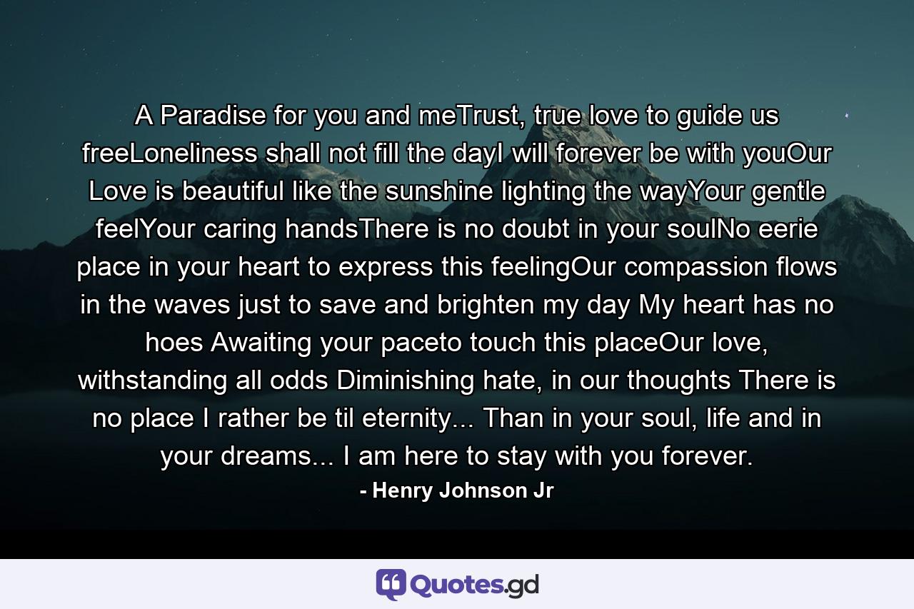 A Paradise for you and meTrust, true love to guide us freeLoneliness shall not fill the dayI will forever be with youOur Love is beautiful like the sunshine lighting the wayYour gentle feelYour caring handsThere is no doubt in your soulNo eerie place in your heart to express this feelingOur compassion flows in the waves just to save and brighten my day My heart has no hoes Awaiting your paceto touch this placeOur love, withstanding all odds Diminishing hate, in our thoughts There is no place I rather be til eternity... Than in your soul, life and in your dreams... I am here to stay with you forever. - Quote by Henry Johnson Jr